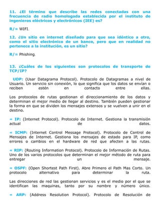 11. ¿El término que describe las redes conectadas con una
frecuencia de radio homologada establecida por el instituto de
ingenieros eléctricos y electrónicos (IEE) es?
R/= WIFI.
12. ¿Un sitio en internet diseñado para que sea idéntico a otro,
como el sitio electrónico de un banco, pero que en realidad no
pertenece a la institución, es un sitio?
R/= Phishing.
13. ¿Cuáles de los siguientes son protocolos de transporte de
TCP/IP?
UDP: (Usar Datagrama Protocol). Protocolo de Datagramas a nivel de
Usuario. Un servicio sin conexión, lo que significa que los datos se envían o
reciben estén en contacto entre ellas.
Los protocolos de rutas gestionan el direccionamiento de los datos y
determinan el mejor medio de llegar al destino. También pueden gestionar
la forma en que se dividen los mensajes extensos y se vuelven a unir en el
destino.
« IP: (Internet Protocol). Protocolo de Internet. Gestiona la transmisión
actual de datos.
« ICMP: (Internet Control Message Protocol). Protocolo de Control de
Mensajes de Internet. Gestiona los mensajes de estado para IP, como
errores o cambios en el hardware de red que afecten a las rutas.
« RIP: (Routing Information Protocol). Protocolo de Información de Rutas.
Uno de los varios protocolos que determinan el mejor método de ruta para
entregar un mensaje.
« OSPF: (Open Shortest Path First). Abre Primero el Path Mas Corto. Un
protocolo alternativo para determinar la ruta.
Las direcciones de red las gestionan servicios y es el medio por el que se
identifican las maquinas, tanto por su nombre y número único.
« ARP: (Address Resolution Protocol). Protocolo de Resolución de
 