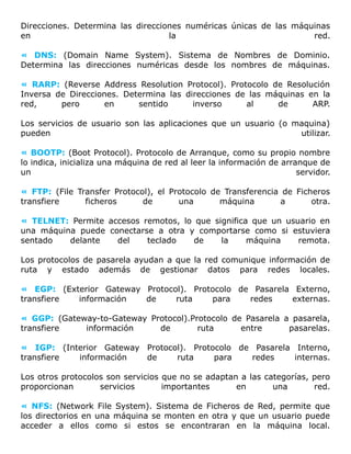 Direcciones. Determina las direcciones numéricas únicas de las máquinas
en la red.
« DNS: (Domain Name System). Sistema de Nombres de Dominio.
Determina las direcciones numéricas desde los nombres de máquinas.
« RARP: (Reverse Address Resolution Protocol). Protocolo de Resolución
Inversa de Direcciones. Determina las direcciones de las máquinas en la
red, pero en sentido inverso al de ARP.
Los servicios de usuario son las aplicaciones que un usuario (o maquina)
pueden utilizar.
« BOOTP: (Boot Protocol). Protocolo de Arranque, como su propio nombre
lo indica, inicializa una máquina de red al leer la información de arranque de
un servidor.
« FTP: (File Transfer Protocol), el Protocolo de Transferencia de Ficheros
transfiere ficheros de una máquina a otra.
« TELNET: Permite accesos remotos, lo que significa que un usuario en
una máquina puede conectarse a otra y comportarse como si estuviera
sentado delante del teclado de la máquina remota.
Los protocolos de pasarela ayudan a que la red comunique información de
ruta y estado además de gestionar datos para redes locales.
« EGP: (Exterior Gateway Protocol). Protocolo de Pasarela Externo,
transfiere información de ruta para redes externas.
« GGP: (Gateway-to-Gateway Protocol).Protocolo de Pasarela a pasarela,
transfiere información de ruta entre pasarelas.
« IGP: (Interior Gateway Protocol). Protocolo de Pasarela Interno,
transfiere información de ruta para redes internas.
Los otros protocolos son servicios que no se adaptan a las categorías, pero
proporcionan servicios importantes en una red.
« NFS: (Network File System). Sistema de Ficheros de Red, permite que
los directorios en una máquina se monten en otra y que un usuario puede
acceder a ellos como si estos se encontraran en la máquina local.
 