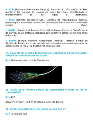 « NIS: (Network Information Service). Servicio de Información de Red,
mantiene las cuentas de usuario en todas las redes, simplificando el
mantenimiento de los logins y passwords.
« RPC: (Remote Procedure Call). Llamada de Procedimiento Remota,
permite que aplicaciones remotas se comuniquen entre ellas de una manera
sencilla y eficaz.
« SMTP: (Simple Mail Transfer Protocol).Protocolo Simple de Transferencia
de Correo, es un protocolo dedicado que transfiere correo electrónico entre
máquinas.
« SNMP: (Simple Network Management Protocol). Protocol Simple de
Gestión de Redes, es un servicio del administrador que envía mensajes de
estado sobre la red y los dispositivos unidos a ésta.
14. ¿Cuál de los medios de transmisión estudiados ofrece una mejor
calidad en la transmisión de datos?
R/= Medios ópticos como la fibra óptica.
15. ¿Cuál es la mínima unidad de información y como se lee en
transmisión?
R/= BIT
Adquiere el valor 1 ó 0 en el sistema numérico binario.
16. ¿El término NIC hace referencia en una Red a?
R/= Tarjeta de Red.
 