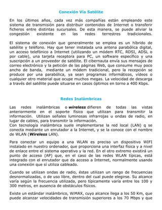 Conexión Vía Satélite
En los últimos años, cada vez más compañías están empleando este
sistema de transmisión para distribuir contenidos de Internet o transferir
ficheros entre distintas sucursales. De esta manera, se puede aliviar la
congestión existente en las redes terrestres tradicionales.
El sistema de conexión que generalmente se emplea es un híbrido de
satélite y teléfono. Hay que tener instalada una antena parabólica digital,
un acceso telefónico a Internet (utilizando un módem RTC, RDSI, ADSL o
por cable), una tarjeta receptora para PC, un software específico y una
suscripción a un proveedor de satélite. El cibernauta envía sus mensajes de
correo electrónico y la petición de las páginas Web, que consume muy poco
ancho de banda, mediante un módem tradicional, pero la recepción se
produce por una parabólica, ya sean programas informáticos, vídeos o
cualquier otro material que ocupe muchos megas. La velocidad de descarga
a través del satélite puede situarse en casos óptimos en torno a 400 Kbps.
Redes Inalámbricas
Las redes inalámbricas o wireless difieren de todas las vistas
anteriormente en el soporte físico que utilizan para transmitir la
información. Utilizan señales luminosas infrarrojas u ondas de radio, en
lugar de cables, para transmitir la información.
Con tecnología inalámbrica suele implementarse la red local (LAN) q se
conecta mediante un enrutador a la Internet, y se la conoce con el nombre
de WLAN (Wireless LAN).
Para conectar un equipo a una WLAN es preciso un dispositivo WIFI
instalado en nuestro ordenador, que proporciona una interfaz física y a nivel
de enlace entre el sistema operativo y la red. En el otro extremo existirá un
punto de acceso (AP) que, en el caso de las redes WLAN típicas, está
integrado con el enrutador que da acceso a Internet, normalmente usando
una conexión que sí utiliza cableado.
Cuando se utilizan ondas de radio, éstas utilizan un rango de frecuencias
desnormalizadas, o de uso libre, dentro del cual puede elegirse. Su alcance
varía según la frecuencia utilizada, pero típicamente varía entre los 100 y
300 metros, en ausencia de obstáculos físicos.
Existe un estándar inalámbrico, WiMAX, cuyo alcance llega a los 50 Km, que
puede alcanzar velocidades de transmisión superiores a los 70 Mbps y que
 
