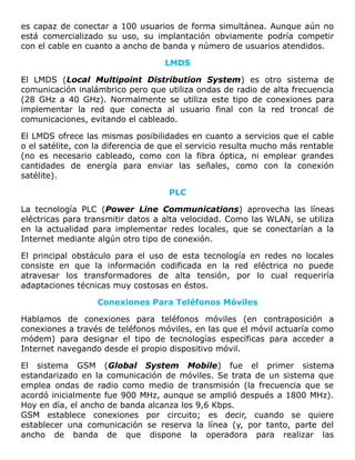 es capaz de conectar a 100 usuarios de forma simultánea. Aunque aún no
está comercializado su uso, su implantación obviamente podría competir
con el cable en cuanto a ancho de banda y número de usuarios atendidos.
LMDS
El LMDS (Local Multipoint Distribution System) es otro sistema de
comunicación inalámbrico pero que utiliza ondas de radio de alta frecuencia
(28 GHz a 40 GHz). Normalmente se utiliza este tipo de conexiones para
implementar la red que conecta al usuario final con la red troncal de
comunicaciones, evitando el cableado.
El LMDS ofrece las mismas posibilidades en cuanto a servicios que el cable
o el satélite, con la diferencia de que el servicio resulta mucho más rentable
(no es necesario cableado, como con la fibra óptica, ni emplear grandes
cantidades de energía para enviar las señales, como con la conexión
satélite).
PLC
La tecnología PLC (Power Line Communications) aprovecha las líneas
eléctricas para transmitir datos a alta velocidad. Como las WLAN, se utiliza
en la actualidad para implementar redes locales, que se conectarían a la
Internet mediante algún otro tipo de conexión.
El principal obstáculo para el uso de esta tecnología en redes no locales
consiste en que la información codificada en la red eléctrica no puede
atravesar los transformadores de alta tensión, por lo cual requeriría
adaptaciones técnicas muy costosas en éstos.
Conexiones Para Teléfonos Móviles
Hablamos de conexiones para teléfonos móviles (en contraposición a
conexiones a través de teléfonos móviles, en las que el móvil actuaría como
módem) para designar el tipo de tecnologías específicas para acceder a
Internet navegando desde el propio dispositivo móvil.
El sistema GSM (Global System Mobile) fue el primer sistema
estandarizado en la comunicación de móviles. Se trata de un sistema que
emplea ondas de radio como medio de transmisión (la frecuencia que se
acordó inicialmente fue 900 MHz, aunque se amplió después a 1800 MHz).
Hoy en día, el ancho de banda alcanza los 9,6 Kbps.
GSM establece conexiones por circuito; es decir, cuando se quiere
establecer una comunicación se reserva la línea (y, por tanto, parte del
ancho de banda de que dispone la operadora para realizar las
 
