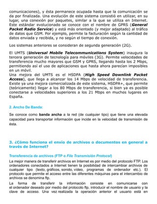 comunicaciones), y ésta permanece ocupada hasta que la comunicación se
da por finalizada. Una evolución de este sistema consistió en utilizar, en su
lugar, una conexión por paquetes, similar a la que se utiliza en Internet.
Este estándar evolucionado se conoce con el nombre de GPRS (General
Packet Radio Service) y está más orientado (y mejor adaptado) al tráfico
de datos que GSM. Por ejemplo, permite la facturación según la cantidad de
datos enviada y recibida, y no según el tiempo de conexión.
Los sistemas anteriores se consideran de segunda generación (2G).
El UMTS (Universal Mobile Telecommunications System) inaugura la
tercera generación de tecnología para móviles (3G). Permite velocidades de
transferencia mucho mayores que GSM y GPRS, llegando hasta los 2 Mbps,
permitiendo así el uso de aplicaciones que hasta ahora parecían imposibles
en un móvil.
Una mejora del UMTS es el HSDPA (High Speed Downlink Packet
Access), que llega a alcanzar los 14 Mbps de velocidad de transferencia.
Existe ya una mejora comercializada de este sistema, HSDPA+, que permite
(teóricamente) llegar a los 80 Mbps de transferencia, si bien ya es posible
conectarse a velocidades superiores a los 21 Mbps en muchos lugares en
España.
2. Ancho De Banda:
Se conoce como banda ancha a la red (de cualquier tipo) que tiene una elevada
capacidad para transportar información que incide en la velocidad de transmisión de
ésta.
3. ¿Cómo funciona el envío de archivos o documentos en general a
través de Internet?
Transferencia de archivos (FTP o File Transmisión Protocol)
La mejor manera de transferir archivos en Internet es por medio del protocolo FTP. Los
ordenadores conectados a Internet tienen la posibilidad de intercambiar archivos de
cualquier tipo (texto, gráficos, sonido, vídeo, programas de ordenador etc.). El
protocolo que permite el acceso entre las diferentes máquinas para el intercambio de
archivos se denomina ftp.
La forma de transferir la información consiste en comunicarse con
el ordenador deseado por medio del protocolo ftp, introducir el nombre de usuario y la
clave de acceso. Una vez realizada la operación anterior el usuario está en
 