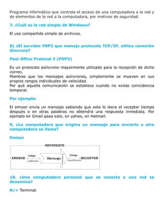 Programa informático que controla el acceso de una computadora a la red y
de elementos de la red a la computadora, por motivos de seguridad.
7. ¿Cuál es la red simple de Windows?
El uso compartido simple de archivos.
8) ¿El servidor P0P3 que maneja protocolo TCP/IP, utiliza conexión
Síncrona?
Post Office Protocol 3 (POP3)
Es un protocolo asíncrono mayormente utilizado para la recepción de dicho
correo.
Mientras que los mensajes asíncronos, simplemente se mueven en sus
propios rangos individuales de velocidad.
Por qué aquella comunicación se establece cuando no existe coincidencia
temporal.
Por ejemplo:
El emisor envía un mensaje sabiendo que este lo leera el receptor tiempo
después o en otras palabras no obtendrá una respuesta inmediata. Por
ejemplo en Gmail pasa esto, en yahoo, en Hotmail.
9. ¿La computadora que origina un mensaje para enviarlo a otra
computadora se llama?
Emisor
10. ¿Una computadora personal que se conecta a una red se
denomina?
R/= Terminal.
 
