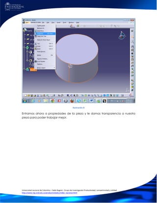 Ilustración 8

Entramos ahora a propiedades de la pieza y le damos transparencia a nuestra
pieza para poder trabajar mejor.




Universidad nacional de Colombia – Sede Bogotá - Grupo de Investigación Productividad, competitividad y calidad
http://www.ing.unal.edu.co/productividadcc/index_nacional.html
 