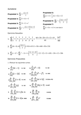 Sumatoria

                     n
                               n( n + 1)                   Propiedad 5:
Propiedad 1:        ∑i =                                     n
                                                                          1
                    i =1
                      n
                                   2
                                                            ∑ i( i + 1) = 3 n( n + 1)( n + 2)
                                                            i =1
Propiedad 2:        ∑ 2i = n( n + 1)                                          n( n + 1) 
                                                                                n               2
                    i =1
                                                           Propiedad 6: ∑i =       3
                                                                                         
                      n
                                                                              2 
Propiedad 3:        ∑ ( 2i − 1) = n
                    i =1
                                           2
                                                           Propiedad 7:
                                                                        i =1



                   n( n + 1)( 2n + 1)
                                                             n

                                                            ∑ k = k ·n → k ≡ cons tan te
                      n
Propiedad 4: ∑ i =
                           2

             i =1          6                                i =1


Ejercicios Resueltos

      6
          1 1 1 1 1 1 1 60 + 30 + 20 + 15 + 12 + 10 147
1.   ∑ i =1 + 2 + 3 + 4 + 5 + 6 =
     i =1                           60
                                                   =
                                                     60
     10
                     10·11 
2.   ∑ (8i + 9) =8·
     i =1              2 
                             + 9·10 ≡ 8·5·11 + 90 ≡ 440 + 90 ≡ 530

     12              12
                                      12 ⋅ 13 ⋅ 25 
3.   ∑    (i − 1) 2 =∑ i 2 − 2i + 1 = 
                                            6       − [12 ⋅ 13] + 12 = 650 − 156 + 12 = 506
                                                    
     i =1            i =1


Ejercicios Propuestos

1. Efectuar las siguientes sumas.
 
