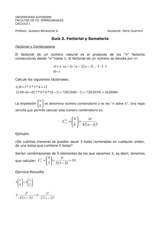 UNIVERSIDAD AUTONOMA
FACULTAD DE CS. EMPRESARIALES
CALCULO I

Profesor: Gustavo Benavente K.                                                           Ayudante: Darío Guerrero

                                   Guía 2. Factorial y Sumatoria

Factorial y Combinatoria

El factorial de un número natural es el producto de los “n” factores
consecutivos desde “n” hasta 1. El factorial de un número se denota por n!.

                                   n! = n ⋅ (n − 1) ⋅ ( n − 2 )( n − 3)... ⋅ 3 ⋅ 2 ⋅ 1
                                   0! = 1

Calcule los siguientes factoriales:

1) 4! = 1 * 2 * 3 * 4 = 12
2) 10!−6! = 6!( 7 * 8 * 9 * 10 − 1) = 720( 5040 − 1) = 720( 5039 ) = 3628080

             n
La expresión   se denomina número combinatorio y se lee “n sobre k”. Una regla
             k 
              
sencilla que permite calcular este número combinatorio es:

                                                n        n!
                                           Cn =   =
                                            k
                                                 k  k!( n − k )!
                                                 

Ejemplo:

¿De cuántas maneras se pueden sacar 3 bolas numeradas en cualquier orden,
de una bolsa que contiene 5 bolas?

Serían combinaciones de 5 elementos de los que sacamos 3, es decir, tenemos
                             5         5!
que calcular: C 5 =   =
                     3  3!( 5 − 3)! = 10
                3

                     

Ejercicio Resuelto

  x    x
3  = 5 
  4    2
       

           x!                 x!
3⋅                 =5⋅
     4 !( x − 4) !     2 ! ( x − 2) !
 