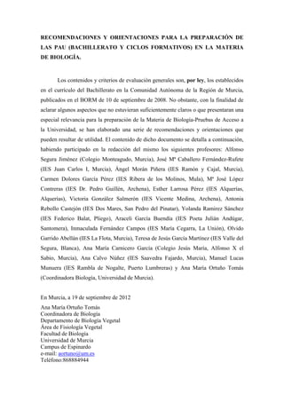 RECOMENDACIONES Y ORIENTACIONES PARA LA PREPARACIÓN DE
LAS PAU (BACHILLERATO Y CICLOS FORMATIVOS) EN LA MATERIA
DE BIOLOGÍA.



       Los contenidos y criterios de evaluación generales son, por ley, los establecidos
en el currículo del Bachillerato en la Comunidad Autónoma de la Región de Murcia,
publicados en el BORM de 10 de septiembre de 2008. No obstante, con la finalidad de
aclarar algunos aspectos que no estuvieran suficientemente claros o que presentaran una
especial relevancia para la preparación de la Materia de Biología-Pruebas de Acceso a
la Universidad, se han elaborado una serie de recomendaciones y orientaciones que
pueden resultar de utilidad. El contenido de dicho documento se detalla a continuación,
habiendo participado en la redacción del mismo los siguientes profesores: Alfonso
Segura Jiménez (Colegio Monteagudo, Murcia), José Mª Caballero Fernández-Rufete
(IES Juan Carlos I, Murcia), Ángel Morán Piñera (IES Ramón y Cajal, Murcia),
Carmen Dolores García Pérez (IES Ribera de los Molinos, Mula), Mª José López
Contreras (IES Dr. Pedro Guillén, Archena), Esther Larrosa Pérez (IES Alquerías,
Alquerías), Victoria González Salmerón (IES Vicente Medina, Archena), Antonia
Rebollo Castejón (IES Dos Mares, San Pedro del Pinatar), Yolanda Ramirez Sánchez
(IES Federico Balat, Pliego), Araceli García Buendía (IES Poeta Julián Andúgar,
Santomera), Inmaculada Fernández Campos (IES María Cegarra, La Unión), Olvido
Garrido Abellán (IES La Flota, Murcia), Teresa de Jesús García Martínez (IES Valle del
Segura, Blanca), Ana María Carnicero García (Colegio Jesús María, Alfonso X el
Sabio, Murcia), Ana Calvo Núñez (IES Saavedra Fajardo, Murcia), Manuel Lucas
Munuera (IES Rambla de Nogalte, Puerto Lumbreras) y Ana María Ortuño Tomás
(Coordinadora Biología, Universidad de Murcia).


En Murcia, a 19 de septiembre de 2012
Ana María Ortuño Tomás
Coordinadora de Biología
Departamento de Biología Vegetal
Área de Fisiología Vegetal
Facultad de Biología
Universidad de Murcia
Campus de Espinardo
e-mail: aortuno@um.es
Teléfono:868884944
 
