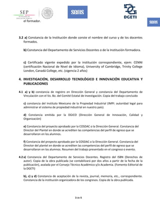 el formador.
3.2 a) Constancia de la Institución donde conste el nombre del curso y de los docentes
formados.
b) Constancia del Departamento de Servicios Docentes o de la Institución formadora.
c) Certificado vigente expedido por la institución correspondiente, ejem: CENNI
(certificación Nacional de Nivel de Idioma), University of Cambridge, Trinity College
London, Canadá College, etc. (vigencia 2 años)
4. INVESTIGACIÓN, DESARROLLO TECNOLÓGICO E INNOVACIÓN EDUCATIVA Y
PUBLICACIONES
4.1 a) y b) constancia de registro en Dirección General y constancia del Departamento de
Vinculación con el Vo. Bo. del Comité Estatal de Investigación. Copia del trabajo concluido
c) constancia del Instituto Mexicano de la Propiedad Industrial (IMPI: autoridad legal para
administrar el sistema de propiedad industrial en nuestro país).
d) Constancia emitida por la DGICO (Dirección General de Innovación, Calidad y
Organización)
e) Constancia del proyecto aprobado por la COSDAC o la Dirección General. Constancia del
Director del Plantel en donde se acrediten las competencias del perfil de egreso que se
desarrollaron en los alumnos.
f) Constancia del proyecto aprobado por la COSDAC o la Dirección General. Constancia del
Director del plantel en donde se acrediten las competencias del perfil de egreso que se
desarrollaron en los alumnos. Resumen del trabajo presentado en el congreso o evento.
4.2 a) Constancia del Departamento de Servicios Docentes. Registro del ISBN (Derechos de
autor). Copia de la obra publicada (se contabilizará por dos años a partir de la fecha de la
publicación), avalada por el Consejo Técnico Académico y/o Academia. (Fomento Editorial de
la DGETI)
b), c) y d) Constancia de aceptación de la revista, journal, memoria, etc., correspondiente.
Constancia de la institución organizadora de los congresos. Copia de la obra publicada.
3 de 5
 