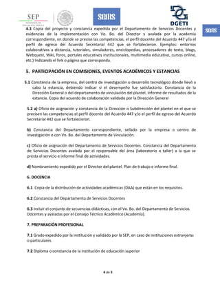 4.3 Copia del proyecto y constancia expedida por el Departamento de Servicios Docentes y
evidencias de la implementación con Vo. Bo. del Director y avalada por la academia
correspondiente, en donde se precise las competencias, el perfil docente del Acuerdo 447 y/o el
perfil de egreso del Acuerdo Secretarial 442 que se fortalecieron. Ejemplos: entornos
colaborativos a distancia, tutoriales, simuladores, enciclopedias, procesadores de texto, blogs,
Webquest, Wiki, foros, portales educativos institucionales, multimedia educativo, cursos online,
etc.) Indicando el link o página que corresponda.
5. PARTICIPACIÓN EN COMISIONES, EVENTOS ACADÉMICOS Y ESTANCIAS
5.1 Constancia de la empresa, del centro de investigación o desarrollo tecnológico donde llevó a
cabo la estancia, debiendo indicar si el desempeño fue satisfactorio. Constancia de la
Dirección General o del departamento de vinculación del plantel, Informe de resultados de la
estancia. Copia del acuerdo de colaboración validado por la Dirección General
5.2 a) Oficio de asignación y constancia de la Dirección o Subdirección del plantel en el que se
precisen las competencias el perfil docente del Acuerdo 447 y/o el perfil de egreso del Acuerdo
Secretarial 442 que se fortalecieron.
b) Constancia del Departamento correspondiente, sellado por la empresa o centro de
investigación o con Vo. Bo. del Departamento de Vinculación.
c) Oficio de asignación del Departamento de Servicios Docentes. Constancia del Departamento
de Servicios Docentes avalada por el responsable del área (laboratorio o taller) a la que se
presta el servicio e informe final de actividades.
d) Nombramiento expedido por el Director del plantel. Plan de trabajo e informe final.
6. DOCENCIA
6.1 Copia de la distribución de actividades académicas (DAA) que están en los requisitos.
6.2 Constancia del Departamento de Servicios Docentes
6.3 Incluir el conjunto de secuencias didácticas, con el Vo. Bo. del Departamento de Servicios
Docentes y avaladas por el Consejo Técnico Académico (Academia).
7. PREPARACIÓN PROFESIONAL
7.1 Grado expedido por la institución y validado por la SEP, en caso de instituciones extranjeras
o particulares.
7.2 Diploma o constancia de la institución de educación superior
4 de 5
 