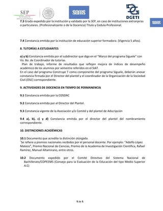 7.3 Grado expedido por la institución y validado por la SEP, en caso de instituciones extranjeras
o particulares. (Profesionalizante o de la Docencia) Titulo y Cedula Profesional.
7.4 Constancia emitida por la institución de educación superior formadora. (Vigencia 5 años).
8. TUTORÍAS A ESTUDIANTES
a) y b) Constancia emitida por el subdirector que diga en el “Marco del programa Síguele” con
Vo. Bo. de Coordinador de tutorías.
Plan de trabajo, informe de resultados que reflejen mejora de índices de desempeño
académico de los alumnos por semestre referidos en el SIAT.
En el caso del programa Construye T como componente del programa Síguele, deberán anexar
constancia firmada por el Director del plantel y el coordinador de la Organización de la Sociedad
Civil (OSC) correspondiente.
9. ACTIVIDADES DE DOCENCIA EN TIEMPO DE PERMANENCIA
9.1 Constancia emitida por la COSDAC
9.2 Constancia emitida por el Director del Plantel.
9.3 Constancia vigente de la Asociación y/o Comité y del plantel de Adscripción
9.4 a), b), c) y d) Constancia emitida por el director del plantel del nombramiento
correspondiente.
10. DISTINCIONES ACADÉMICAS
10.1 Documento que acredite la distinción otorgada.
*
Se refiere a premios nacionales recibidos por el personal docente. Por ejemplo: “Adolfo López
Mateos”, Premio Nacional de Ciencias, Premio de la Academia de Investigación Científica, Rafael
Ramírez, Manuel Altamirano, entre otros.
10.2 Documento expedido por el Comité Directivo del Sistema Nacional de
Bachillerato/COPEEMS (Consejo para la Evaluación de la Educación del tipo Medio Superior
A.C)
5 de 5
 