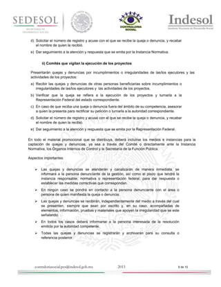 d) Solicitar el número de registro y acuse con el que se recibe la queja o denuncia, y recabar
el nombre de quien la recibió.
e) Dar seguimiento a la atención y respuesta que se emita por la Instancia Normativa.
ii) Comités que vigilan la ejecución de los proyectos
Presentarán quejas y denuncias por incumplimientos o irregularidades de las/los ejecutores y las
actividades de los proyectos:
a) Recibir las quejas y denuncias de otras personas beneficiarias sobre incumplimientos o
irregularidades de las/los ejecutores y las actividades de los proyectos.
b) Verificar que la queja se refiera a la ejecución de los proyectos y turnarla a la
Representación Federal del estado correspondiente.
c) En caso de que reciba una queja o denuncia fuera del ámbito de su competencia, asesorar
a quien la presenta para rectificar su petición o turnarla a la autoridad correspondiente.
d) Solicitar el número de registro y acuse con el que se recibe la queja o denuncia, y recabar
el nombre de quien la recibió.
e) Dar seguimiento a la atención y respuesta que se emita por la Representación Federal.
En todo el material promocional que se distribuya, deberá incluirse los medios e instancias para la
captación de quejas y denuncias, ya sea a través del Comité o directamente ante la Instancia
Normativa, los Órganos Internos de Control y la Secretaría de la Función Pública.
Aspectos importantes:


Las quejas y denuncias se atenderán y canalizarán de manera inmediata, se
informará a la persona denunciante de la gestión, así como el plazo que tendrá la
instancia responsable, normativa o representación federal, para dar respuesta o
establecer las medidas correctivas que correspondan.



En ningún caso se pondrá en contacto a la persona denunciante con el área o
persona de quien manifiesta la queja o denuncia.



Las quejas y denuncias se recibirán, independientemente del medio a través del cual
se presenten, siempre que sean por escrito y, en su caso, acompañadas de
elementos, información, pruebas y materiales que apoyen la irregularidad que se este
señalando.



En todos los casos deberá informarse a la persona interesada de la resolución
emitida por la autoridad competente.



Todas las quejas y denuncias se registrarán y archivarán para su consulta o
referencia posterior.

contraloriasocial.pcs@indesol.gob.mx

2013

8 de 10

 