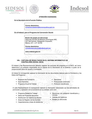 ATENCIÓN CIUDADANA
En la Secretaría de la Función Pública

Correo electrónico
contactociudadano@funcionpublica.gob.mx

En el Indesol, para el Programa de Coinversión Social:

Buzón de quejas y/o denuncias
Segunda Cerrada de Belisario Domínguez #40,
Col. Del Carmen, Delegación Coyoacán,
México, D.F., C.P. 04100
Correo electrónico
contraloriasocial.pcs@indesol.gob.mx
www.indesol.gob.mx

VIII.- CAPTURA DE RESULTADOS EN EL SISTEMA INFORMÁTICO DE
CONTRALORÍA SOCIAL (SICS)
El Indesol y las Representaciones deberán registrar las acciones del programa en el SICS, así como
determinar a la persona responsable de la captura de la información en el Sistema, a quien se le
proporcionará clave de usuario y contraseña.
Al Indesol le corresponde capturar la información de los documentos básicos para la Contraloría y los
Datos del Programa:
 Esquema de Contraloría
 Guía Operativa
 Programa Anual de Trabajo

 Ejecutoras
 Presupuesto autorizado
 Población beneficiaria

A cada Representación le corresponde capturar la información relacionada con las actividades de
promoción y operación de la Contraloría en su entidad, como son:






Programa Estatal de Trabajo
Datos de Proyectos Apoyados
Distribución de material de difusión
Actas de Registro de los Comités
Capacitaciones y listas de asistencia

contraloriasocial.pcs@indesol.gob.mx

 Reuniones con población beneficiaria y
minutas
 Cédulas de Vigilancia
 Quejas y/o denuncias

2013

9 de 10

 