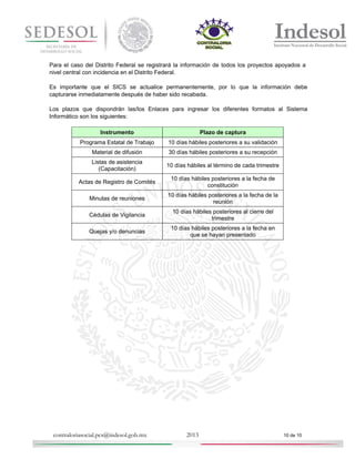 Para el caso del Distrito Federal se registrará la información de todos los proyectos apoyados a
nivel central con incidencia en el Distrito Federal.
Es importante que el SICS se actualice permanentemente, por lo que la información debe
capturarse inmediatamente después de haber sido recabada.
Los plazos que dispondrán las/los Enlaces para ingresar los diferentes formatos al Sistema
Informático son los siguientes:
Instrumento

Plazo de captura

Programa Estatal de Trabajo

10 días hábiles posteriores a su validación

Material de difusión

30 días hábiles posteriores a su recepción

Listas de asistencia
(Capacitación)

10 días hábiles al término de cada trimestre

Actas de Registro de Comités

10 días hábiles posteriores a la fecha de
constitución

Minutas de reuniones

10 días hábiles posteriores a la fecha de la
reunión

Cédulas de Vigilancia

10 días hábiles posteriores al cierre del
trimestre

Quejas y/o denuncias

10 días hábiles posteriores a la fecha en
que se hayan presentado

contraloriasocial.pcs@indesol.gob.mx

2013

10 de 10

 
