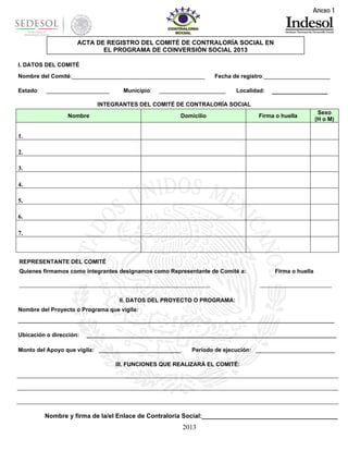 Anexo 1

ACTA DE REGISTRO DEL COMITÉ DE CONTRALORÍA SOCIAL EN
EL PROGRAMA DE COINVERSIÓN SOCIAL 2013
I. DATOS DEL COMITÉ
Nombre del Comité:__________________________________________
Estado:

____________________

Municipio:

Fecha de registro:_____________________

_____________________

Localidad:

________________

INTEGRANTES DEL COMITÉ DE CONTRALORÍA SOCIAL
Nombre

Domicilio

Firma o huella

Sexo
(H o M)

1.
2.
3.
4.
5.
6.
7.

REPRESENTANTE DEL COMITÉ
Quienes firmamos como integrantes designamos como Representante de Comité a:

_____________________________________________________________

Firma o huella

_______________________

II. DATOS DEL PROYECTO O PROGRAMA:
Nombre del Proyecto o Programa que vigila:
____________________________________________________________________________________________________
Ubicación o dirección:

_______________________________________________________________________________

Monto del Apoyo que vigila: __________________________

Periodo de ejecución: _________________________

III. FUNCIONES QUE REALIZARÁ EL COMITÉ:

Nombre y firma de la/el Enlace de Contraloría Social:_______________________________________

2013

 