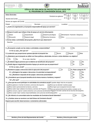 Anexo 5-A

CÉDULA DE VIGILANCIA DE PROYECTOS APOYADOS POR
EL PROGRAMA DE COINVERSIÓN SOCIAL 2013
del:

Datos Generales

Día

Mes

Año

Día

Peridodo de vigilancia:

Mes

Año

al:

Nombre del Comité:
Número de registro del Comité:
Estado:

Municipio:

Localidad:

1. ¿Cuál es la organización y el proyecto responsable del apoyo y/o servicio?

2. Marque el cuadro que indique el tipo de apoyo y/o servicio del proyecto:
1

Salud

3

Capacitación

5

Asesoría psicológica

7

Alimentación / Nutrición / Despensa

2

Educación

4

Asesoría legal

6

Derechos Humanos

8

Otro:

3. De las metas o actividades del proyecto ¿Qué fue lo que observaron?
Describa:

4. ¿El proyecto cumple con las metas o actividades comprometidas?

1

Sí

2

No

4.1 En su caso, ¿Por qué no?
5. La atención que proporcionan quienes ejecutan el proyecto fue:

1

Buena

2

Regular

3

Mala

6. ¿Detectaron que el proyecto se utilizó con fines políticos, electorales, de lucro u otros distintos a su objetivo?
1

Sí

2

No

En su caso, describa:

7. ¿Se detectó alguna persona que no debería ser beneficiaria del proyecto?

1

Sí

2

No

8. ¿Existió alguna irregularidad durante el apoyo y/o servicio que se proporciona?

1

Sí

2

No

8.1 En su caso, ¿Cuál?
9. ¿Recibieron quejas o denuncias sobre la ejecución del proyecto?

1

Sí

2

No Pase a pregunta 10

9.1. ¿Entregaron las quejas o denuncias a la autoridad correspondiente?

1

Sí

2

No

9.2. ¿Recibieron respuesta de las quejas o denuncias presentadas?

1

Sí

2

No

1

Sí

2

No

10. ¿Consideran que el proyecto beneficia de la misma manera a hombres y mujeres?
10.1 ¿Por qué?

11. ¿Para qué les sirvió participar en actividades de contraloría social? (pueden elegir más de una opción)
1

Para gestionar o tramitar los bienes y servicios del programa

6

Para que se atiendan nuestras quejas

2

Para recibir oportunamente los bienes y servicios

7

Para lograr que el programa funcione mejor

3

Para recibir mejor calidad en los bienes y servicios del Programa

8

4

Para que personal del servicio público cumplan con la
Para conocer y ejercer nuestros derechos como personas beneficiarias obligación de rendir cuentas de los recursos del programa

5

Para cumplir mejor nuestras responsabilidades como personas beneficiaria

9

Otro:

12. ¿Se informó a la comunidad sobre los resultados de Contraloría Social obtenidos?

1

Sí

13. ¿Cuántas veces se reunieron con la/el Enlace de Contraloría Social?
Espacio para escribir observaciones o comentarios adicionales:

Nombre y firma de la/el Representante del Comité

Nombre y firma de quien recibe
1/1

2

No

 