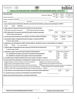 Anexo 5-B

CÉDULA DE VIGILANCIA DEL PROGRAMA DE COINVERSIÓN SOCIAL (PCS) 2013
del:

Datos Generales

Día

Mes

Año

Día

Periodo de vigilancia:

Mes

Año

al:

Nombre del Comité:
Número de Registro del Comité:
Estado:

Municipio:

Localidad:

1. ¿Fue proporcionada la información suficiente y necesaria de los trámites y procesos para participar en el PCS?
1

Sí

2

No

Describa:

2. ¿Qué etapa del Programa de Coinversión Social fue la que observaron?
1

Entrega de segunda ministración

2

Entrega de Reportes Parciales

3

Otra:

3. De lo observado en la operación del PCS ¿Se puede considerar adecuada?

1

Sí

2

No

3.1 En su caso, ¿Por qué no?
4. La atención proporcionada por las servidoras y servidores públicos del PCS es:

1

5. ¿Se presentó alguna irregularidad durante las etapas o procesos del PCS?

Buena
1

2

Sí

Regular
2

3

Mala

No

5.1 En su caso ¿Cuál?
6. ¿Detectaron que el Programa se utilizó con fines políticos, electorales, de lucro u otros distintos a su objetivo?
1

Sí

2

No

En su caso describa:

7. ¿Existió alguna irregularidad durante el apoyo y/o servicio que se proporciona?

1

Sí

2

No Pase a pregunta 9

8.1. ¿Entregaron las quejas o denuncias a la autoridad correspondiente?

1

Sí

2

No

8.2. ¿Recibieron respuesta de las quejas o denuncias presentadas?

1

Sí

2

No

1

Sí

2

No

2

No

7.1 En su caso, ¿Cuál?
8. ¿Recibieron quejas o denuncias sobre la operación del Programa?

1

9. ¿Considera que el Programa beneficia de la misma manera a hombres y mujeres?

Sí

10. ¿Para qué les sirvió participar en actividades de contraloría social? (pueden elegir más de una opción)
1

Para gestionar o tramitar los bienes y servicios del programa

6

Para que se atiendan nuestras quejas

2

Para recibir oportunamente los bienes y servicios

7

Para lograr que el programa funcione mejor

3

Para recibir mejor calidad en los bienes y servicios del Programa

8

4

Para conocer y ejercer nuestros derechos como personas beneficiarias

Para que personal del servicio público cumplan con la obligación
de rendir cuentas de los recursos del programa

5

Para cumplir mejor nuestras responsabiliddes como personas beneficiarias

9

Otro:

11. ¿Se informó a la comunidad sobre los resultados de Contraloría Social obtenidos?

1

Sí

12. ¿Cuántas veces se reunieron con la/el Enlace de Contraloría Social?
Espacio para escribir observaciones o comentarios adicionales:

Nombre y firma de la/el Representante del Comité

Nombre y firma de quien recibe

1/1

2

No

 