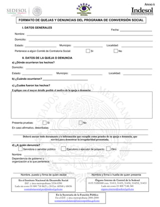Anexo 6

FORMATO DE QUEJAS Y DENUNCIAS DEL PROGRAMA DE COINVERSIÓN SOCIAL
I. DATOS GENERALES

Fecha: ____________________

Nombre:
Domicilio:
Municipio:

Estado:

Localidad:

Pertenece a algún Comité de Contraloría Social:

Sí

No

II. DATOS DE LA QUEJA O DENUNCIA
a) ¿Dónde ocurrieron los hechos?
Domicilio:
Municipio:

Estado:

Localidad:

b) ¿Cuándo ocurrieron? _______________________________
c) ¿Cuales fueron los hechos?
Explique con el mayor detalle posible el motivo de la queja o denuncia:

Presenta pruebas:

Sí

No

En caso afirmativo, descríbalas:
Deberá anexar todo documento y/o información que recopile como prueba de su queja o denuncia, que
servirá para demostrar la irregularidad presentada.
d) ¿A quién denuncia?
Servidora o servidor público

Ejecutora o ejecutor de proyecto

Otro:

Nombre:
Dependencia de gobierno u
organización a la que pertenece:

Nombre, puesto y firma de quien recibe
En el Instituto Nacional de Desarrollo Social
D.F. y área metropolitana 5554-0390
Lada sin costo 01 800 718 8621 y 24 Ext. 68368 y 68436
contraloriasocial.pcs@indesol.gob.mx

Nombre y firma o huella de quien presenta
Órgano Interno de Control de la Sedesol
0155 53285000 exts. 51413, 51435, 51450, 514252, 51453
Lada sin costo 01 800 7148-340
organo.interno@sedesol.gob.mx

En la Secretaría de la Función Pública
En el D.F. y área metropolitana 2000-2000
contactociudadano@funcionpublica.gob.mx

 