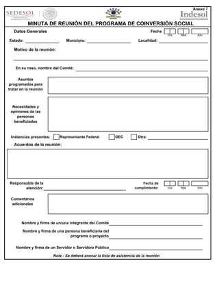 Anexo 7

MINUTA DE REUNIÓN DEL PROGRAMA DE COINVERSIÓN SOCIAL
Datos Generales

Fecha
Día

Estado:

Municipio:

Mes

Año

Día

Mes

Año

Localidad:

Motivo de la reunión:

En su caso, nombre del Comité:
Asuntos
programados para
tratar en la reunión

Necesidades y
opiniones de las
personas
beneficiadas

Instancias presentes:

Representante Federal

OEC

Otra:

Acuerdos de la reunión:

Responsable de la
atención:

Fecha de
cumplimiento:

Comentarios
adicionales

Nombre y firma de un/una integrante del Comité
Nombre y firma de una persona beneficiaria del
programa o proyecto
Nombre y firma de un Servidor o Servidora Público
Nota : Se deberá anexar la lista de asistencia de la reunión

 