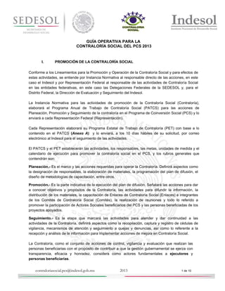 GUÍA OPERATIVA PARA LA
CONTRALORÍA SOCIAL DEL PCS 2013

I.

PROMOCIÓN DE LA CONTRALORÍA SOCIAL

Conforme a los Lineamientos para la Promoción y Operación de la Contraloría Social y para efectos de
estas actividades, se entiende por Instancia Normativa al responsable directo de las acciones, en este
caso el Indesol y por Representación Federal al responsable de las actividades de Contraloría Social
en las entidades federativas, en este caso las Delegaciones Federales de la SEDESOL y, para el
Distrito Federal, la Dirección de Evaluación y Seguimiento del Indesol.
La Instancia Normativa para las actividades de promoción de la Contraloría Social (Contraloría),
elaborará el Programa Anual de Trabajo de Contraloría Social (PATCS) para las acciones de
Planeación, Promoción y Seguimiento de la contraloría en el Programa de Coinversión Social (PCS) y lo
enviará a cada Representación Federal (Representación).
Cada Representación elaborará su Programa Estatal de Trabajo de Contraloría (PET) con base a lo
contenido en el PATCS (Anexo A) y lo enviará, a los 10 días hábiles de su solicitud, por correo
electrónico al Indesol para el seguimiento de las actividades.
El PATCS y el PET establecerán las actividades, los responsables, las metas, unidades de medida y el
calendario de ejecución para promover la contraloría social en el PCS, y los rubros generales que
contendrán son:
Planeación.- Es el marco y las acciones requeridas para operar la Contraloría. Definirá aspectos como
la designación de responsables, la elaboración de materiales, la programación del plan de difusión, el
diseño de metodologías de capacitación, entre otros.
Promoción.- Es la parte indicativa de la ejecución del plan de difusión. Señalará las acciones para dar
a conocer objetivos y propósitos de la Contraloría, las actividades para difundir la información, la
distribución de los materiales, la capacitación de Enlaces de Contraloría Social (Enlaces) e integrantes
de los Comités de Contraloría Social (Comités), la realización de reuniones y todo lo referido a
promover la participación de Actores Sociales beneficiarios del PCS y las personas beneficiadas de los
proyectos apoyados.
Seguimiento.- Es la etapa que marcará las actividades para atender y dar continuidad a las
actividades de la Contraloría, definirá aspectos como la recopilación, captura y registro de cédulas de
vigilancia, mecanismos de atención y seguimiento a quejas y denuncias, así como lo referente a la
recepción y análisis de la información para implementar acciones de mejora en Contraloría Social.
La Contraloría, como el conjunto de acciones de control, vigilancia y evaluación que realizan las
personas beneficiarias con el propósito de contribuir a que la gestión gubernamental se ejerza con
transparencia, eficacia y honradez, considera como actores fundamentales a ejecutores y
personas beneficiarias.

contraloriasocial.pcs@indesol.gob.mx

2013

1 de 10

 