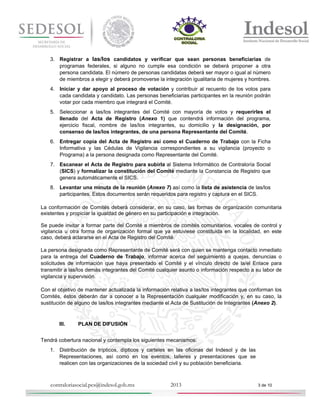 3. Registrar a las/los candidatos y verificar que sean personas beneficiarias de
programas federales, si alguno no cumple esa condición se deberá proponer a otra
persona candidata. El número de personas candidatas deberá ser mayor o igual al número
de miembros a elegir y deberá promoverse la integración igualitaria de mujeres y hombres.
4. Iniciar y dar apoyo al proceso de votación y contribuir al recuento de los votos para
cada candidata y candidato. Las personas beneficiarias participantes en la reunión podrán
votar por cada miembro que integrará el Comité.
5. Seleccionar a las/los integrantes del Comité con mayoría de votos y requerirles el
llenado del Acta de Registro (Anexo 1) que contendrá información del programa,
ejercicio fiscal, nombre de las/los integrantes, su domicilio y la designación, por
consenso de las/los integrantes, de una persona Representante del Comité.
6. Entregar copia del Acta de Registro así como el Cuaderno de Trabajo con la Ficha
Informativa y las Cédulas de Vigilancia correspondientes a su vigilancia (proyecto o
Programa) a la persona designada como Representante del Comité.
7. Escanear el Acta de Registro para subirla al Sistema Informático de Contraloría Social
(SICS) y formalizar la constitución del Comité mediante la Constancia de Registro que
genera automáticamente el SICS.
8. Levantar una minuta de la reunión (Anexo 7) así como la lista de asistencia de las/los
participantes. Estos documentos serán requeridos para registro y captura en el SICS.
La conformación de Comités deberá considerar, en su caso, las formas de organización comunitaria
existentes y propiciar la igualdad de género en su participación e integración.
Se puede invitar a formar parte del Comité a miembros de comités comunitarios, vocales de control y
vigilancia u otra forma de organización formal que ya estuviese constituida en la localidad, en este
caso, deberá aclararse en el Acta de Registro del Comité.
La persona designada como Representante de Comité será con quien se mantenga contacto inmediato
para la entrega del Cuaderno de Trabajo, informar acerca del seguimiento a quejas, denuncias o
solicitudes de información que haya presentado el Comité y el vínculo directo de la/el Enlace para
transmitir a las/los demás integrantes del Comité cualquier asunto o información respecto a su labor de
vigilancia y supervisión.
Con el objetivo de mantener actualizada la información relativa a las/los integrantes que conforman los
Comités, éstos deberán dar a conocer a la Representación cualquier modificación y, en su caso, la
sustitución de alguno de las/los integrantes mediante el Acta de Sustitución de Integrantes (Anexo 2).

III.

PLAN DE DIFUSIÓN

Tendrá cobertura nacional y contempla los siguientes mecanismos:
1. Distribución de trípticos, dípticos y carteles en las oficinas del Indesol y de las
Representaciones, así como en los eventos, talleres y presentaciones que se
realicen con las organizaciones de la sociedad civil y su población beneficiaria.

contraloriasocial.pcs@indesol.gob.mx

2013

3 de 10

 