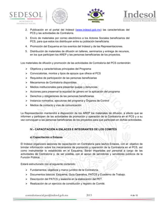 2. Publicación en el portal del Indesol (www.indesol.gob.mx) las características del
PCS y las actividades de Contraloría.
3. Envío de materiales por correo electrónico a los Actores Sociales beneficiarios del
PCS, para que estos los distribuyan entre su población beneficiaria.
4. Promoción del Esquema en los eventos del Indesol y de las Representaciones.
5. Distribución de materiales de difusión en talleres, seminarios y entrega de recursos,
en los que participen los AREP y las personas beneficiarias de los proyectos.
Los materiales de difusión y promoción de las actividades de Contraloría del PCS contendrán:


Objetivos y características principales del Programa



Convocatorias, montos y tipos de apoyos que ofrece el PCS



Requisitos de participación de las personas beneficiarias



Mecanismos de Contraloría disponibles



Medios institucionales para presentar quejas y denuncias



Acciones para preservar la equidad de género en la aplicación del programa



Derechos y obligaciones de las personas beneficiarias



Instancia normativa, ejecutoras del programa y Órganos de Control



Medios de contacto y vías de comunicación

La Representación mantendrá a disposición de los AREP los materiales de difusión, a efecto que se
informen y participen de las actividades de promoción y operación de la Contraloría en el PCS y a su
vez convoquen a las personas beneficiarias de los proyectos para que participen en dichas actividades.

IV.- CAPACITACIÓN A ENLACES E INTEGRANTES DE LOS COMITÉS
a) Capacitación a Enlaces
El Indesol organizará sesiones de capacitación en Contraloría para las/los Enlaces, con el objetivo de
brindar información sobre los mecanismos de promoción y operación de la Contraloría en el PCS, así
como instrumentar lo establecido en el Esquema. Serán impartidas por personal a cargo de las
actividades de Contraloría y, de ser posible, con el apoyo de servidoras y servidores públicos de la
Función Pública.
Estará estructurado con el siguiente contenido:


Fundamentos, objetivos y marco jurídico de la Contraloría.



Documentos básicos: Esquema, Guía Operativa, PATCS y Cuaderno de Trabajo.



Descripción del PATCS y asesoría en la elaboración del PET.



Realización de un ejercicio de constitución y registro de Comité.

contraloriasocial.pcs@indesol.gob.mx

2013

4 de 10

 
