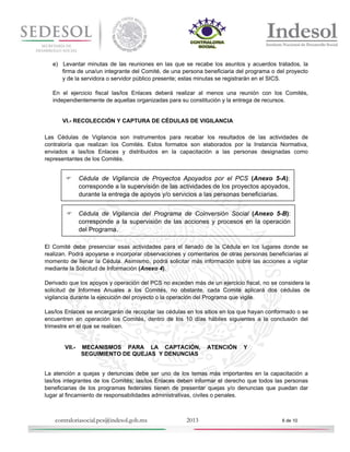 e) Levantar minutas de las reuniones en las que se recabe los asuntos y acuerdos tratados, la
firma de una/un integrante del Comité, de una persona beneficiaria del programa o del proyecto
y de la servidora o servidor público presente; estas minutas se registrarán en el SICS.
En el ejercicio fiscal las/los Enlaces deberá realizar al menos una reunión con los Comités,
independientemente de aquellas organizadas para su constitución y la entrega de recursos.

VI.- RECOLECCIÓN Y CAPTURA DE CÉDULAS DE VIGILANCIA
Las Cédulas de Vigilancia son instrumentos para recabar los resultados de las actividades de
contraloría que realizan los Comités. Estos formatos son elaborados por la Instancia Normativa,
enviados a las/los Enlaces y distribuidos en la capacitación a las personas designadas como
representantes de los Comités.



Cédula de Vigilancia de Proyectos Apoyados por el PCS (Anexo 5-A):
corresponde a la supervisión de las actividades de los proyectos apoyados,
durante la entrega de apoyos y/o servicios a las personas beneficiarias.

 Cédula de Vigilancia del Programa de Coinversión Social (Anexo 5-B):
corresponde a la supervisión de las acciones y procesos en la operación
del Programa.
El Comité debe presenciar esas actividades para el llenado de la Cédula en los lugares donde se
realizan. Podrá apoyarse e incorporar observaciones y comentarios de otras personas beneficiarias al
momento de llenar la Cédula. Asimismo, podrá solicitar más información sobre las acciones a vigilar
mediante la Solicitud de Información (Anexo 4).
Derivado que los apoyos y operación del PCS no exceden más de un ejercicio fiscal, no se considera la
solicitud de Informes Anuales a los Comités, no obstante, cada Comité aplicará dos cédulas de
vigilancia durante la ejecución del proyecto o la operación del Programa que vigile.
Las/los Enlaces se encargarán de recopilar las cédulas en los sitios en los que hayan conformado o se
encuentren en operación los Comités, dentro de los 10 días hábiles siguientes a la conclusión del
trimestre en el que se realicen.

VII.-

MECANISMOS PARA LA CAPTACIÓN,
SEGUIMIENTO DE QUEJAS Y DENUNCIAS

ATENCIÓN

Y

La atención a quejas y denuncias debe ser uno de los temas más importantes en la capacitación a
las/los integrantes de los Comités; las/los Enlaces deben informar el derecho que todos las personas
beneficiarias de los programas federales tienen de presentar quejas y/o denuncias que puedan dar
lugar al fincamiento de responsabilidades administrativas, civiles o penales.

contraloriasocial.pcs@indesol.gob.mx

2013

6 de 10

 