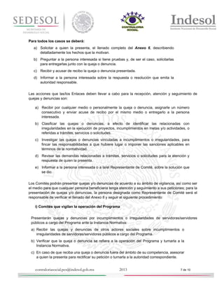 Para todos los casos se deberá:
a) Solicitar a quien la presenta, el llenado completo del Anexo 6, describiendo
detalladamente los hechos que la motivan.
b) Preguntar a la persona interesada si tiene pruebas y, de ser el caso, solicitarlas
para entregarlas junto con la queja o denuncia.
c) Recibir y acusar de recibo la queja o denuncia presentada.
d) Informar a la persona interesada sobre la respuesta o resolución que emita la
autoridad responsable.
Las acciones que las/los Enlaces deben llevar a cabo para la recepción, atención y seguimiento de
quejas y denuncias son:
a) Recibir por cualquier medio o personalmente la queja o denuncia, asignarle un número
consecutivo y enviar acuse de recibo por el mismo medio o entregarlo a la persona
interesada.
b) Clasificar las quejas o denuncias, a efecto de identificar las relacionadas con
irregularidades en la ejecución de proyectos, incumplimientos en metas y/o actividades, o
referidas a trámites, servicios o solicitudes.
c) Investigar las quejas o denuncias vinculadas a incumplimientos o irregularidades, para
fincar las responsabilidades a que hubiere lugar o imponer las sanciones aplicables en
términos de la normatividad.
d) Revisar las demandas relacionadas a trámites, servicios o solicitudes para la atención y
respuesta de quien la presenta.
e) Informar a la persona interesada o a la/el Representante de Comité, sobre la solución que
se dio.
Los Comités podrán presentar quejas y/o denuncias de acuerdo a su ámbito de vigilancia, así como ser
el medio para que cualquier persona beneficiaria tenga atención y seguimiento a sus peticiones; para la
presentación de quejas y/o denuncias, la persona designada como Representante de Comité será el
responsable de verificar el llenado del Anexo 6 y seguir el siguiente procedimiento:
i) Comités que vigilan la operación del Programa
Presentarán quejas y denuncias por incumplimientos o irregularidades de servidoras/servidores
públicos a cargo del Programa ante la Instancia Normativa:
a) Recibir las quejas y denuncias de otros actores sociales sobre incumplimientos o
irregularidades de servidoras/servidores públicos a cargo del Programa.
b) Verificar que la queja o denuncia se refiera a la operación del Programa y turnarla a la
Instancia Normativa.
c) En caso de que reciba una queja o denuncia fuera del ámbito de su competencia, asesorar
a quien la presenta para rectificar su petición o turnarla a la autoridad correspondiente.

contraloriasocial.pcs@indesol.gob.mx

2013

7 de 10

 