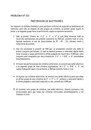 PROBLEMA Nº 103
PREFORADOR DE BASTIDORES.
Se requiere un sistema hidráulico para perforar orificios de sujeción en bastidores de
vehículos, para ello se dispone de dos grupos de cilindros, un primer grupo sujeta la
pieza, y un segundo grupo hace la perforación, según la siguiente secuencia:
1. Sale un primer cilindro de 2 ½” x 1” x 3” el cual debe moverse todo su
recorrido manteniendo una presión constante de 400 psi, durante todo el ciclo,
lograda mediante el uso de direccionales de 2P - 4V - 2S, válvulas check y
reductoras de presión.
2. Una vez alcanzada la presión de 400 psi, un presostato enviará una señal al
primer conjunto perforador, el cual se moverá primero a velocidad rápida hasta
tocar la pieza y luego perforará la ultima pulgada de recorrido a 2.000 psi, este
conjunto está compuesto por dos cilindros de 3 ¼” x 1 3/8” x 6”, moviéndose
simultáneamente.
3. Al hacer las perforaciones los cilindros anteriores, se enviará una señal eléctrica
a un segundo grupo de tres cilindros sujetadores de 1 ½” x 5/8” x 3” los
cuales trabajarán igual a los primeros, a 400 psi durante todo el ciclo.
4. Al sujetar los cilindros anteriores, se enviará otra señal eléctrica para que salga
un último grupo de seis cilindros de 2” x 1” x 6” primero a velocidad rápida y
la ultima pulgada a velocidad reducida y a una presión de 2.000 psi.
5. Al terminar este grupo de cilindros, una señal eléctrica llevará corriente a las
direccionales para que todos los cilindros retrocedan simultáneamente, y así
finalizar el ciclo.
 