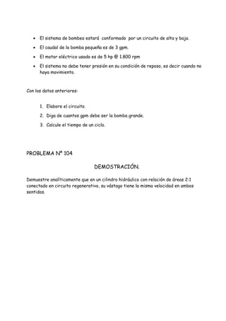 El sistema de bombeo estará conformado por un circuito de alta y baja.
 El caudal de la bomba pequeña es de 3 gpm.
 El motor eléctrico usado es de 5 hp @ 1.800 rpm
 El sistema no debe tener presión en su condición de reposo, es decir cuando no
haya movimiento.
Con los datos anteriores:
1. Elabore el circuito.
2. Diga de cuantos gpm debe ser la bomba grande.
3. Calcule el tiempo de un ciclo.
PROBLEMA Nº 104
DEMOSTRACIÓN.
Demuestre analíticamente que en un cilindro hidráulico con relación de áreas 2:1
conectado en circuito regenerativo, su vástago tiene la misma velocidad en ambos
sentidos.
 