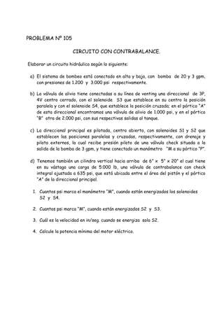 PROBLEMA Nº 105
CIRCUITO CON CONTRABALANCE.
Elaborar un circuito hidráulico según lo siguiente:
a) El sistema de bombeo está conectado en alta y baja, con bomba de 20 y 3 gpm,
con presiones de 1.200 y 3.000 psi respectivamente.
b) La válvula de alivio tiene conectadas a su línea de venting una direccional de 3P,
4V centro cerrado, con el solenoide S3 que establece en su centro la posición
paralela y con el solenoide S4, que establece la posición cruzada; en el pórtico “A”
de esta direccional encontramos una válvula de alivio de 1.000 psi, y en el pórtico
“B” otra de 2.000 psi, con sus respectivas salidas al tanque.
c) La direccional principal es pilotada, centro abierto, con solenoides S1 y S2 que
establecen las posiciones paralelas y cruzadas, respectivamente, con drenaje y
piloto externos, la cual recibe presión piloto de una válvula check situada a la
salida de la bomba de 3 gpm, y tiene conectado un manómetro “M a su pórtico “P”.
d) Tenemos también un cilindro vertical hacia arriba de 6” x 5” x 20” el cual tiene
en su vástago una carga de 5.000 lb, una válvula de contrabalance con check
integral ajustada a 635 psi, que está ubicada entre el área del pistón y el pórtico
“A” de la direccional principal.
1. Cuantos psi marca el manómetro “M”, cuando están energizados los solenoides
S2 y S4.
2. Cuantos psi marca “M”, cuando están energizados S2 y S3.
3. Cuál es la velocidad en in/seg. cuando se energiza solo S2.
4. Calcule la potencia mínima del motor eléctrico.
 