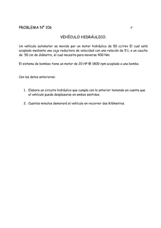PROBLEMA Nº 106 r
VEHÍCULO HIDRÁULICO.
Un vehículo automotor es movido por un motor hidráulico de 50 cc/rev El cual está
acoplado mediante una caja reductora de velocidad con una relación de 5:1, a un caucho
de 50 cm de diámetro, el cual necesita para moverse 400 Nm.
El sistema de bombeo tiene un motor de 20 HP @ 1800 rpm acoplado a una bomba.
Con los datos anteriores:
1. Elabore un circuito hidráulico que cumpla con lo anterior teniendo en cuenta que
el vehículo pueda desplazarse en ambos sentidos.
2. Cuantos minutos demorará el vehículo en recorrer dos Kilómetros.
 