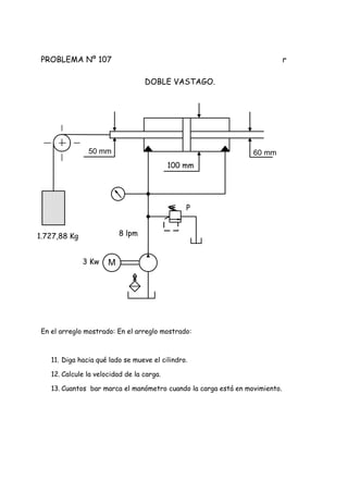 PROBLEMA Nº 107 r
DOBLE VASTAGO.
En el arreglo mostrado: En el arreglo mostrado:
11. Diga hacia qué lado se mueve el cilindro.
12. Calcule la velocidad de la carga.
13. Cuantos bar marca el manómetro cuando la carga está en movimiento.
M
60 mm50 mm
100 mm
1.727,88 Kg 8 lpm
P
3 Kw
 
