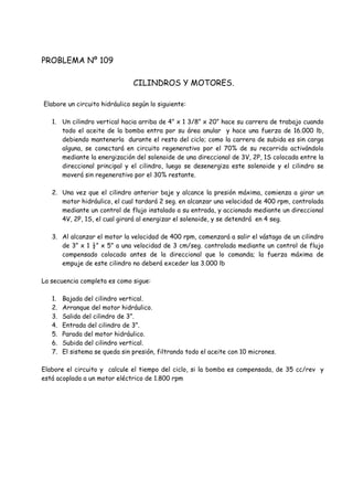 PROBLEMA Nº 109
CILINDROS Y MOTORES.
Elabore un circuito hidráulico según lo siguiente:
1. Un cilindro vertical hacia arriba de 4” x 1 3/8” x 20” hace su carrera de trabajo cuando
todo el aceite de la bomba entra por su área anular y hace una fuerza de 16.000 lb,
debiendo mantenerla durante el resto del ciclo; como la carrera de subida es sin carga
alguna, se conectará en circuito regenerativo por el 70% de su recorrido activándolo
mediante la energización del solenoide de una direccional de 3V, 2P, 1S colocada entre la
direccional principal y el cilindro, luego se desenergiza este solenoide y el cilindro se
moverá sin regenerativo por el 30% restante.
2. Una vez que el cilindro anterior baje y alcance la presión máxima, comienza a girar un
motor hidráulico, el cual tardará 2 seg. en alcanzar una velocidad de 400 rpm, controlada
mediante un control de flujo instalado a su entrada, y accionado mediante un direccional
4V, 2P, 1S, el cual girará al energizar el solenoide, y se detendrá en 4 seg.
3. Al alcanzar el motor la velocidad de 400 rpm, comenzará a salir el vástago de un cilindro
de 3” x 1 ½” x 5” a una velocidad de 3 cm/seg. controlada mediante un control de flujo
compensado colocado antes de la direccional que lo comanda; la fuerza máxima de
empuje de este cilindro no deberá exceder las 3.000 lb
La secuencia completa es como sigue:
1. Bajada del cilindro vertical.
2. Arranque del motor hidráulico.
3. Salida del cilindro de 3”.
4. Entrada del cilindro de 3”.
5. Parada del motor hidráulico.
6. Subida del cilindro vertical.
7. El sistema se queda sin presión, filtrando todo el aceite con 10 micrones.
Elabore el circuito y calcule el tiempo del ciclo, si la bomba es compensada, de 35 cc/rev y
está acoplada a un motor eléctrico de 1.800 rpm
 