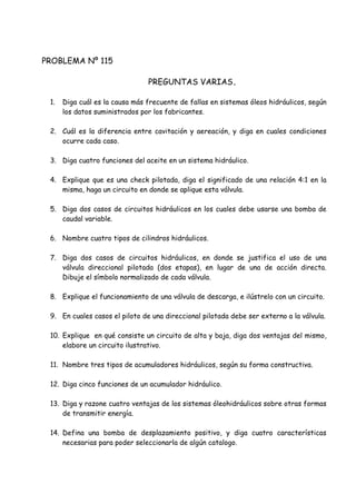 PROBLEMA Nº 115
PREGUNTAS VARIAS.
1. Diga cuál es la causa más frecuente de fallas en sistemas óleos hidráulicos, según
los datos suministrados por los fabricantes.
2. Cuál es la diferencia entre cavitación y aereación, y diga en cuales condiciones
ocurre cada caso.
3. Diga cuatro funciones del aceite en un sistema hidráulico.
4. Explique que es una check pilotada, diga el significado de una relación 4:1 en la
misma, haga un circuito en donde se aplique esta válvula.
5. Diga dos casos de circuitos hidráulicos en los cuales debe usarse una bomba de
caudal variable.
6. Nombre cuatro tipos de cilindros hidráulicos.
7. Diga dos casos de circuitos hidráulicos, en donde se justifica el uso de una
válvula direccional pilotada (dos etapas), en lugar de una de acción directa.
Dibuje el símbolo normalizado de cada válvula.
8. Explique el funcionamiento de una válvula de descarga, e ilústrelo con un circuito.
9. En cuales casos el piloto de una direccional pilotada debe ser externo a la válvula.
10. Explique en qué consiste un circuito de alta y baja, diga dos ventajas del mismo,
elabore un circuito ilustrativo.
11. Nombre tres tipos de acumuladores hidráulicos, según su forma constructiva.
12. Diga cinco funciones de un acumulador hidráulico.
13. Diga y razone cuatro ventajas de los sistemas óleohidráulicos sobre otras formas
de transmitir energía.
14. Defina una bomba de desplazamiento positivo, y diga cuatro características
necesarias para poder seleccionarla de algún catalogo.
 