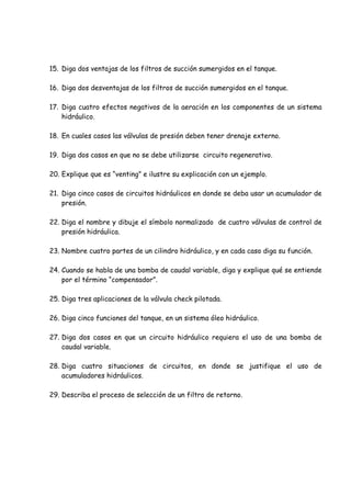 15. Diga dos ventajas de los filtros de succión sumergidos en el tanque.
16. Diga dos desventajas de los filtros de succión sumergidos en el tanque.
17. Diga cuatro efectos negativos de la aeración en los componentes de un sistema
hidráulico.
18. En cuales casos las válvulas de presión deben tener drenaje externo.
19. Diga dos casos en que no se debe utilizarse circuito regenerativo.
20. Explique que es “venting” e ilustre su explicación con un ejemplo.
21. Diga cinco casos de circuitos hidráulicos en donde se deba usar un acumulador de
presión.
22. Diga el nombre y dibuje el símbolo normalizado de cuatro válvulas de control de
presión hidráulica.
23. Nombre cuatro partes de un cilindro hidráulico, y en cada caso diga su función.
24. Cuando se habla de una bomba de caudal variable, diga y explique qué se entiende
por el término “compensador”.
25. Diga tres aplicaciones de la válvula check pilotada.
26. Diga cinco funciones del tanque, en un sistema óleo hidráulico.
27. Diga dos casos en que un circuito hidráulico requiera el uso de una bomba de
caudal variable.
28. Diga cuatro situaciones de circuitos, en donde se justifique el uso de
acumuladores hidráulicos.
29. Describa el proceso de selección de un filtro de retorno.
 