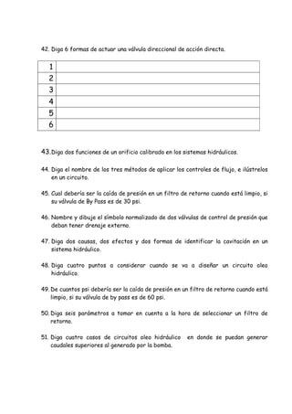 42. Diga 6 formas de actuar una válvula direccional de acción directa.
1
2
3
4
5
6
43.Diga dos funciones de un orificio calibrado en los sistemas hidráulicos.
44. Diga el nombre de los tres métodos de aplicar los controles de flujo, e ilústrelos
en un circuito.
45. Cual debería ser la caída de presión en un filtro de retorno cuando está limpio, si
su válvula de By Pass es de 30 psi.
46. Nombre y dibuje el símbolo normalizado de dos válvulas de control de presión que
deban tener drenaje externo.
47. Diga dos causas, dos efectos y dos formas de identificar la cavitación en un
sistema hidráulico.
48. Diga cuatro puntos a considerar cuando se va a diseñar un circuito oleo
hidráulico.
49. De cuantos psi debería ser la caída de presión en un filtro de retorno cuando está
limpio, si su válvula de by pass es de 60 psi.
50. Diga seis parámetros a tomar en cuenta a la hora de seleccionar un filtro de
retorno.
51. Diga cuatro casos de circuitos oleo hidráulico en donde se puedan generar
caudales superiores al generado por la bomba.
 