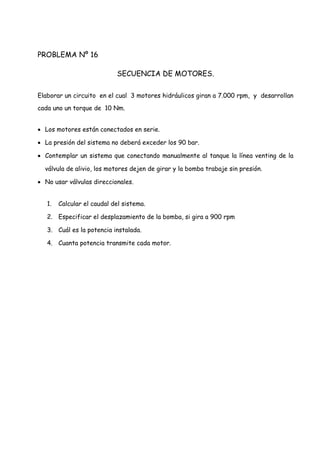 PROBLEMA Nº 16
SECUENCIA DE MOTORES.
Elaborar un circuito en el cual 3 motores hidráulicos giran a 7.000 rpm, y desarrollan
cada uno un torque de 10 Nm.
 Los motores están conectados en serie.
 La presión del sistema no deberá exceder los 90 bar.
 Contemplar un sistema que conectando manualmente al tanque la línea venting de la
válvula de alivio, los motores dejen de girar y la bomba trabaje sin presión.
 No usar válvulas direccionales.
1. Calcular el caudal del sistema.
2. Especificar el desplazamiento de la bomba, si gira a 900 rpm
3. Cuál es la potencia instalada.
4. Cuanta potencia transmite cada motor.
 