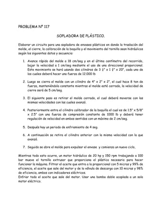 PROBLEMA Nº 117
SOPLADORA DE PLÁSTICO.
Elaborar un circuito para una sopladora de envases plásticos en donde la traslación del
molde, el cierre, la calibración de la boquilla y el movimiento del tornillo sean hidráulicos
según los siguientes datos y secuencia:
1. Avance rápido del molde a 18 cm/seg y en el último centímetro del recorrido,
bajar la velocidad a 1 cm/seg mediante el uso de una direccional proporcional.
Este movimiento se hará usando dos cilindros de 3 ¼” x 1 ¾” x 20”, cada uno de
los cuales deberá hacer una fuerza de 12.000 lb
2. Luego se cierra el molde con un cilindro de 4” x 2” x 2”, el cual hace 8 ton de
fuerza, manteniéndola constante mientras el molde esté cerrado, la velocidad de
cierre será de 5 cm/seg.
3. El siguiente paso es retirar el molde cerrado, el cual deberá moverse con las
mismas velocidades con las cuales avanzó.
4. Posteriormente entra el cilindro calibrador de la boquilla el cual es de 1.5” x 5/8”
x 2.5” con una fuerza de compresión constante de 1000 lb y deberá tener
regulación de velocidad en ambos sentidos con un máximo de 2 cm/seg.
5. Después hay un periodo de enfriamiento de 4 seg.
6. A continuación se retira el cilindro anterior con la misma velocidad con la que
avanzó.
7. Seguido se abre el molde para expulsar el envase y comienza un nuevo ciclo,
Mientras todo esto ocurre, un motor hidráulico de 20 hp y 150 rpm trabajando a 100
bar mueve el tornillo extrusor que proporciona el plástico necesario para hacer
funcionar la máquina. Filtrar el aceite que entra a la proporcional con 5 micras y 99% de
eficiencia, el aceite que sale del motor y de la válvula de descarga con 10 micras y 98%
de eficiencia, ambos con indicadores eléctricos.
Enfriar todo el aceite que sale del motor. Usar una bomba doble acoplada a un solo
motor eléctrico.
 