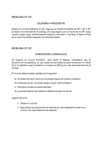 PROBLEMA Nº 118
CILINDRO HORIZONTAL
Elabore un circuito hidráulico el cual haga que un cilindro horizontal de 20” x 14” x 30”
se mueva con velocidad de 10 pul/seg, sin carga alguna, por un recorrido de 25”, luego
cuando consiga carga, hidráulicamente bajará la velocidad a 1 pul/seg, al llegar al final
de su recorrido deberá regresar con velocidad rápida.
PROBLEMA Nº 119
CAMINADORA HIDRÁULICA.
Se requiere un circuito hidráulico para mover la máquina “caminadora” que se
encuentra en los gimnasios, la cual consta de una banda de goma movida por un rodillo
de 6” de diámetro, que le transmite un torque de 990 lb-pul y una velocidad lineal de 15
cm/seg.
El circuito deberá cumplir además con lo siguiente:
a) Arranque del motor eléctrico sin presión alguna del sistema hidráulico.
b) Posibilidad de ser reversible desde el panel, eléctricamente.
c) Velocidad variable en ambos sentidos.
d) La presión máxima del sistema no deberá exceder los 20 bar.
Según lo anterior:
1. Elabore el circuito.
2. Especifique las características técnicas de cada componente usado en el
circuito, así como diámetros de tuberías
 