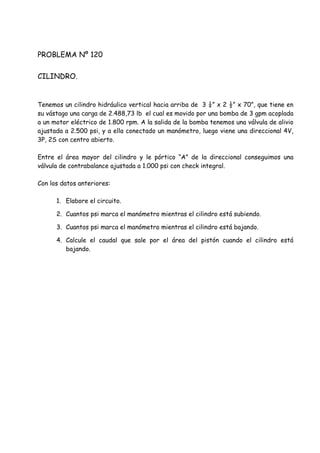 PROBLEMA Nº 120
CILINDRO.
Tenemos un cilindro hidráulico vertical hacia arriba de 3 ¼” x 2 ½” x 70”, que tiene en
su vástago una carga de 2.488,73 lb el cual es movido por una bomba de 3 gpm acoplada
a un motor eléctrico de 1.800 rpm. A la salida de la bomba tenemos una válvula de alivio
ajustada a 2.500 psi, y a ella conectado un manómetro, luego viene una direccional 4V,
3P, 2S con centro abierto.
Entre el área mayor del cilindro y le pórtico “A” de la direccional conseguimos una
válvula de contrabalance ajustada a 1.000 psi con check integral.
Con los datos anteriores:
1. Elabore el circuito.
2. Cuantos psi marca el manómetro mientras el cilindro está subiendo.
3. Cuantos psi marca el manómetro mientras el cilindro está bajando.
4. Calcule el caudal que sale por el área del pistón cuando el cilindro está
bajando.
 