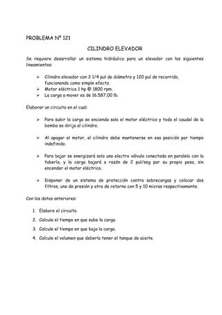 PROBLEMA Nº 121
CILINDRO ELEVADOR
Se requiere desarrollar un sistema hidráulico para un elevador con los siguientes
lineamientos:
 Cilindro elevador con 3 1/4 pul de diámetro y 120 pul de recorrido,
funcionando como simple efecto.
 Motor eléctrico 1 hp @ 1800 rpm.
 La carga a mover es de 16.587,00 lb.
Elaborar un circuito en el cual:
 Para subir la carga se encienda solo el motor eléctrico y todo el caudal de la
bomba se dirija al cilindro.
 Al apagar el motor, el cilindro debe mantenerse en esa posición por tiempo
indefinido.
 Para bajar se energizará solo una electro válvula conectada en paralelo con la
tubería, y la carga bajará a razón de 2 pul/seg por su propio peso, sin
encender el motor eléctrico.
 Disponer de un sistema de protección contra sobrecargas y colocar dos
filtros, uno de presión y otro de retorno con 5 y 10 micras respectivamente.
Con los datos anteriores:
1. Elabore el circuito.
2. Calcule el tiempo en que sube la carga.
3. Calcule el tiempo en que baja la carga.
4. Calcule el volumen que debería tener el tanque de aceite.
 