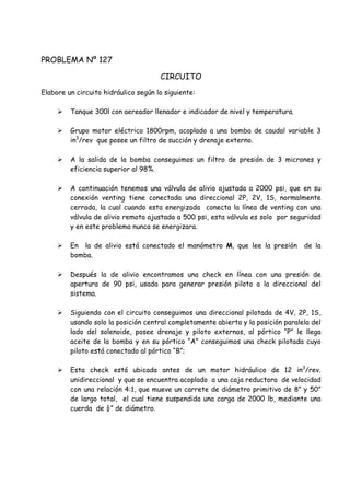 PROBLEMA Nº 127
CIRCUITO
Elabore un circuito hidráulico según lo siguiente:
 Tanque 300l con aereador llenador e indicador de nivel y temperatura.
 Grupo motor eléctrico 1800rpm, acoplado a una bomba de caudal variable 3
in3
/rev que posee un filtro de succión y drenaje externo.
 A la salida de la bomba conseguimos un filtro de presión de 3 micrones y
eficiencia superior al 98%.
 A continuación tenemos una válvula de alivio ajustada a 2000 psi, que en su
conexión venting tiene conectada una direccional 2P, 2V, 1S, normalmente
cerrada, la cual cuando esta energizada conecta la línea de venting con una
válvula de alivio remota ajustada a 500 psi, esta válvula es solo por seguridad
y en este problema nunca se energizara.
 En la de alivio está conectado el manómetro M, que lee la presión de la
bomba.
 Después la de alivio encontramos una check en línea con una presión de
apertura de 90 psi, usada para generar presión piloto a la direccional del
sistema.
 Siguiendo con el circuito conseguimos una direccional pilotada de 4V, 2P, 1S,
usando solo la posición central completamente abierta y la posición paralela del
lado del solenoide, posee drenaje y piloto externos, al pórtico “P” le llega
aceite de la bomba y en su pórtico “A” conseguimos una check pilotada cuyo
piloto está conectado al pórtico “B”;
 Esta check está ubicada antes de un motor hidráulico de 12 in3
/rev.
unidireccional y que se encuentra acoplado a una caja reductora de velocidad
con una relación 4:1, que mueve un carrete de diámetro primitivo de 8” y 50”
de largo total, el cual tiene suspendida una carga de 2000 lb, mediante una
cuerda de ¼” de diámetro.
 