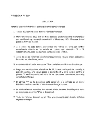 PROBLEMA Nº 130
CIRCUITO.
Tenemos un circuito hidráulico con las siguientes características:
1. Tanque 300l con indicador de nivel y aereador llenador.
2. Motor eléctrico de 1200 rpm que tiene acoplada una bomba doble de engranajes
con succión única y con desplazamientos B1 = 50 cc/rev y B2 = 10 cc/rev, la cual
posee un filtro de succión.
3. A la salida de cada bomba conseguimos una válvula de alivio con venting
normalmente abierto en su estado de reposo, con solenoides S1 y S2
respectivamente, cada una ajustada a una presión de 140 bar.
4. Antes de que se sumen los caudales conseguimos dos válvulas check, después de
las cuales las tuberías se juntan.
5. A continuación el caudal pasa por un filtro con indicador eléctrico de colmataje.
6. Luego va a una direccional pilotada de 4V, 2P, 1S solo con la posición central y la
posición paralela, esta válvula posee el solenoide S3; y en la posición central el
pórtico “P” está bloqueado y el resto de las conexiones comunicadas entre si y
conectadas al tanque.
7. El pórtico “A” de la direccional está conectado a la entrada de un motor
hidráulico unidireccional M1 = 30 cc/rev con drenaje externo.
8. La salida del motor hidráulico pasa por una válvula de freno de doble piloto antes
de conectarse al pórtico “B” de la direccional.
9. Todos los retornos se pasan por un filtro y un intercambiador de calor antes de
regresar al tanque.
 