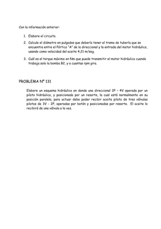 Con la información anterior:
1. Elabore el circuito.
2. Calcule el diámetro en pulgadas que debería tener el tramo de tubería que se
encuentra entre el Pórtico “A” de la direccional y la entrada del motor hidráulico,
usando como velocidad del aceite 4,21 m/seg.
3. Cuál es el torque máximo en Nm que puede transmitir el motor hidráulico cuando
trabaja solo la bomba B2, y a cuantas rpm gira.
PROBLEMA Nº 131
Elabore un esquema hidráulico en donde una direccional 2P – 4V operada por un
piloto hidráulico, y posicionada por un resorte, la cual está normalmente en su
posición paralela, para actuar debe poder recibir aceite piloto de tres válvulas
pilotos de 3V - 2P, operadas por botón y posicionadas por resorte. El aceite lo
recibirá de una válvula a la vez.
 