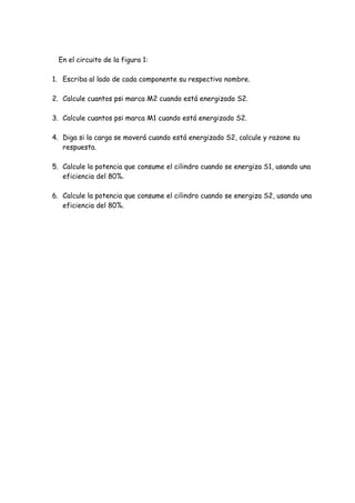 En el circuito de la figura 1:
1. Escriba al lado de cada componente su respectivo nombre.
2. Calcule cuantos psi marca M2 cuando está energizado S2.
3. Calcule cuantos psi marca M1 cuando está energizado S2.
4. Diga si la carga se moverá cuando está energizado S2, calcule y razone su
respuesta.
5. Calcule la potencia que consume el cilindro cuando se energiza S1, usando una
eficiencia del 80%.
6. Calcule la potencia que consume el cilindro cuando se energiza S2, usando una
eficiencia del 80%.
 