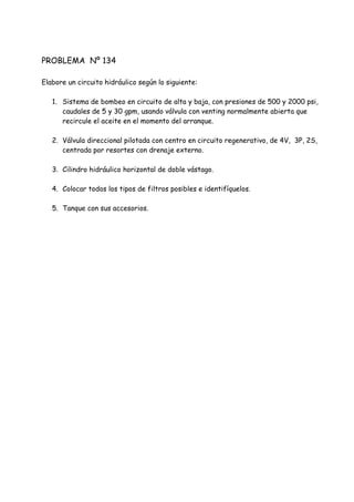 PROBLEMA Nº 134
Elabore un circuito hidráulico según lo siguiente:
1. Sistema de bombeo en circuito de alta y baja, con presiones de 500 y 2000 psi,
caudales de 5 y 30 gpm, usando válvula con venting normalmente abierta que
recircule el aceite en el momento del arranque.
2. Válvula direccional pilotada con centro en circuito regenerativo, de 4V, 3P, 2S,
centrada por resortes con drenaje externo.
3. Cilindro hidráulico horizontal de doble vástago.
4. Colocar todos los tipos de filtros posibles e identifíquelos.
5. Tanque con sus accesorios.
 
