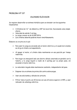PROBLEMA Nº 137
CILINDRO ELEVADOR
Se requiere desarrollar un sistema hidráulico para un elevador con los siguientes
lineamientos:
 3 Cilindros de 3 ¼” de diámetro y 120” de recorrido, funcionando como simple
efecto.
 Velocidad de subida 2 cm/seg.
 La carga a mover es de 16.587,00 lb.
 Los cilindros deberán poderse mover simultáneamente.
Elaborar un circuito en el cual:
 Para subir la carga se encienda solo el motor eléctrico y el caudal de la bomba
se dirija al cilindro correspondiente.
 Al apagar el motor, el cilindro debe mantenerse en esa posición por tiempo
indefinido.
 Para bajar se energizará solo una electro válvula conectada en paralelo con la
tubería, y la carga bajará a razón de 2 pul/seg por su propio peso, sin
encender el motor eléctrico.
 La velocidad e bajada debe mantenerse constante, independiente del peso.
 Disponer de un sistema de protección contra sobrecargas.
 Usar una sola bomba y válvulas de cartucho.
 Filtrar todo el aceite con 10 micras con una eficiencia superior al 99%, y usar
indicador de colmataje eléctrico.
 