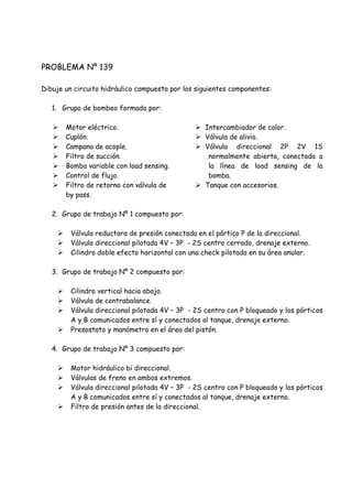 PROBLEMA Nº 139
Dibuje un circuito hidráulico compuesto por los siguientes componentes:
1. Grupo de bombeo formado por:
 Motor eléctrico.
 Cuplón.
 Campana de acople.
 Filtro de succión.
 Bomba variable con load sensing.
 Control de flujo.
 Filtro de retorno con válvula de
by pass.
 Intercambiador de calor.
 Válvula de alivio.
 Válvula direccional 2P 2V 1S
normalmente abierta, conectada a
la línea de load sensing de la
bomba.
 Tanque con accesorios.
2. Grupo de trabajo Nº 1 compuesto por:
 Válvula reductora de presión conectada en el pórtico P de la direccional.
 Válvula direccional pilotada 4V – 3P - 2S centro cerrado, drenaje externo.
 Cilindro doble efecto horizontal con una check pilotada en su área anular.
3. Grupo de trabajo Nº 2 compuesto por:
 Cilindro vertical hacia abajo.
 Válvula de contrabalance.
 Válvula direccional pilotada 4V – 3P - 2S centro con P bloqueado y los pórticos
A y B comunicados entre sí y conectados al tanque, drenaje externo.
 Presostato y manómetro en el área del pistón.
4. Grupo de trabajo Nº 3 compuesto por:
 Motor hidráulico bi direccional.
 Válvulas de freno en ambos extremos.
 Válvula direccional pilotada 4V – 3P - 2S centro con P bloqueado y los pórticos
A y B comunicados entre sí y conectados al tanque, drenaje externo.
 Filtro de presión antes de la direccional.
 