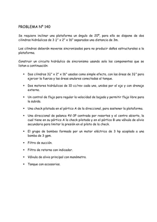 PROBLEMA Nº 140
Se requiere inclinar una plataforma un ángulo de 20º, para ello se dispone de dos
cilindros hidráulicos de 3 ¼” x 2” x 16” separados una distancia de 3m.
Los cilindros deberán moverse sincronizados para no producir daños estructurales a la
plataforma.
Construir un circuito hidráulico de sincronismo usando solo los componentes que se
listan a continuación:
 Dos cilindros 3¼” x 2” x 16” usados como simple efecto, con las áreas de 3¼” para
ejercer la fuerza y las áreas anulares conectadas al tanque.
 Dos motores hidráulicos de 10 cc/rev cada uno, unidos por el eje y con drenaje
externo.
 Un control de flujo para regular la velocidad de bajada y permitir flujo libre para
la subida.
 Una check pilotada en el pórtico A de la direccional, para sostener la plataforma.
 Una direccional de palanca 4V-3P centrada por resortes y el centro abierto, la
cual tiene en su pórtico A la check pilotada y en el pórtico B una válvula de alivio
secundaria para limitar la presión en el piloto de la check.
 El grupo de bombeo formado por un motor eléctrico de 3 hp acoplado a una
bomba de 3 gpm.
 Filtro de succión.
 Filtro de retorno con indicador.
 Válvula de alivio principal con manómetro.
 Tanque con accesorios.
 