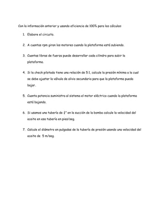 Con la información anterior y usando eficiencia de 100% para los cálculos:
1. Elabore el circuito.
2. A cuantas rpm giran los motores cuando la plataforma está subiendo.
3. Cuantas libras de fuerza puede desarrollar cada cilindro para subir la
plataforma.
4. Si la check pilotada tiene una relación de 5:1, calcule la presión mínima a la cual
se debe ajustar la válvula de alivio secundaria para que la plataforma pueda
bajar.
5. Cuanta potencia suministra al sistema el motor eléctrico cuando la plataforma
está bajando.
6. Si usamos una tubería de ¾” en la succión de la bomba calcule la velocidad del
aceite en esa tubería en pies/seg.
7. Calcule el diámetro en pulgadas de la tubería de presión usando una velocidad del
aceite de 5 m/seg.
 